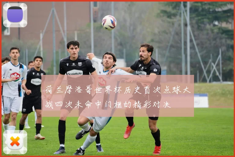 荷兰摩洛哥世界杯历史首次点球大战四次未命中门框的精彩对决