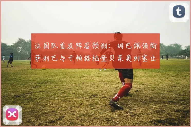 法国队首发阵容预测：姆巴佩领衔萨利巴与于帕搭档登贝莱奥利塞出战