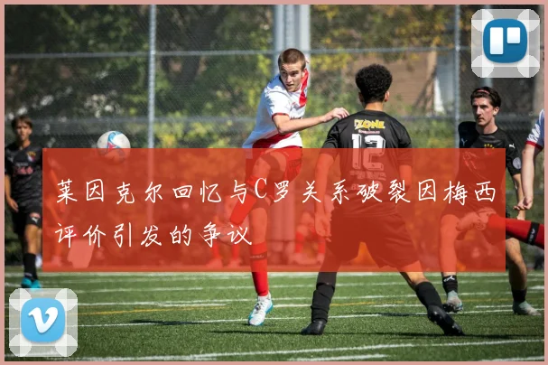 莱因克尔回忆与C罗关系破裂因梅西评价引发的争议