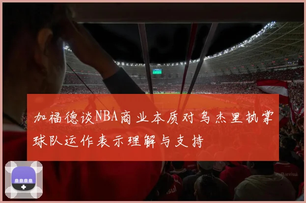 加福德谈NBA商业本质对乌杰里执掌球队运作表示理解与支持