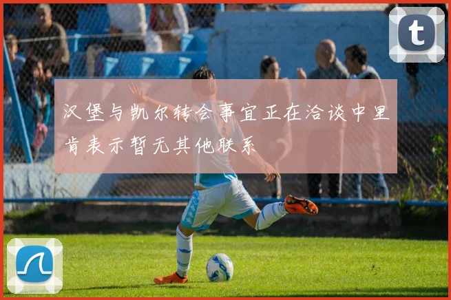 汉堡与凯尔转会事宜正在洽谈中里肯表示暂无其他联系