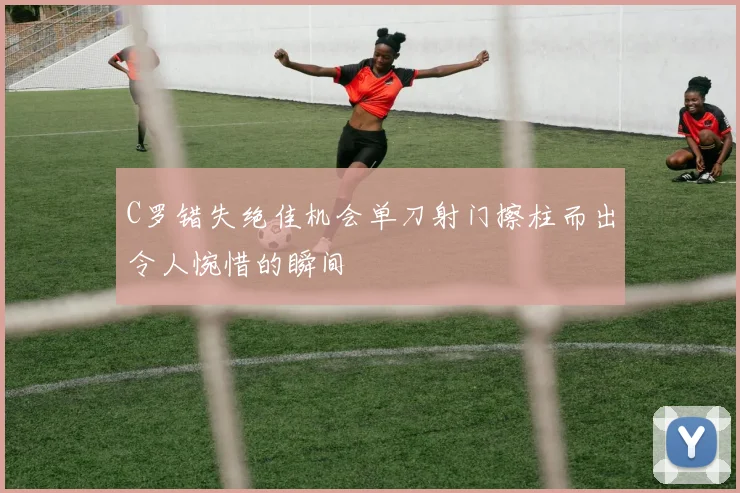 C罗错失绝佳机会单刀射门擦柱而出令人惋惜的瞬间