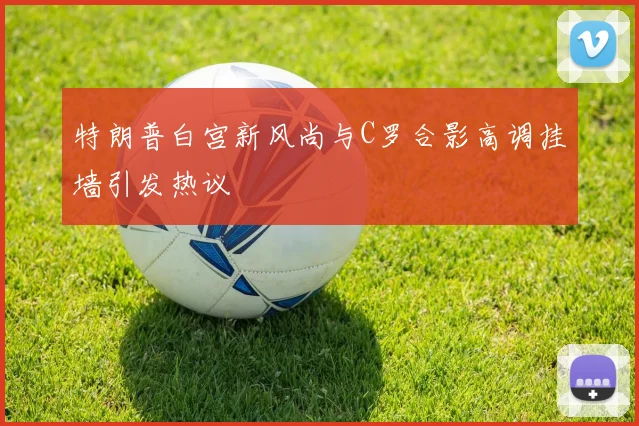 特朗普白宫新风尚与C罗合影高调挂墙引发热议