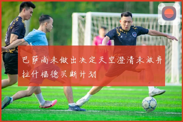 巴萨尚未做出决定天空澄清未放弃拉什福德买断计划