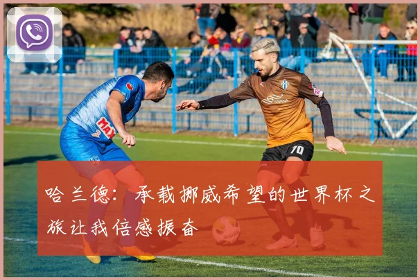哈兰德：承载挪威希望的世界杯之旅让我倍感振奋