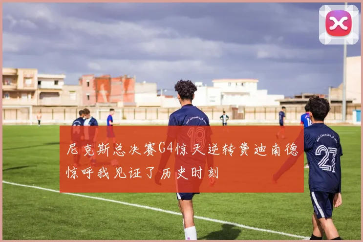 尼克斯总决赛G4惊天逆转费迪南德惊呼我见证了历史时刻