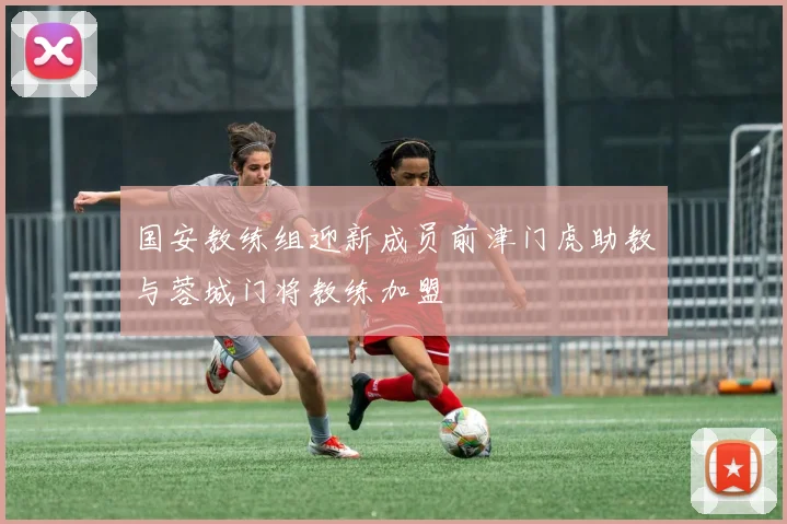 国安教练组迎新成员前津门虎助教与蓉城门将教练加盟