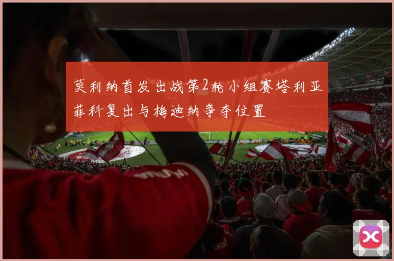 莫利纳首发出战第2轮小组赛塔利亚菲科复出与梅迪纳争夺位置