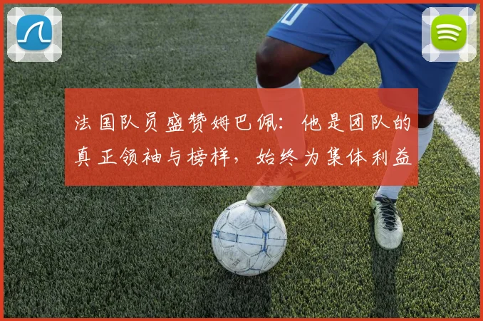 法国队员盛赞姆巴佩：他是团队的真正领袖与榜样，始终为集体利益考虑