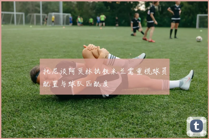 托尼谈阿莫林执教米兰需重视球员配置与球队匹配度