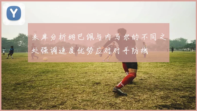米库分析姆巴佩与内马尔的不同之处强调速度优势应对对手防线