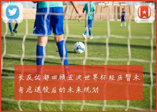 长友佑都回顾五次世界杯经历暂未考虑退役后的未来规划