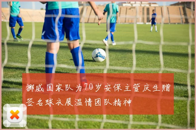 挪威国家队为70岁安保主管庆生赠签名球衣展温情团队精神
