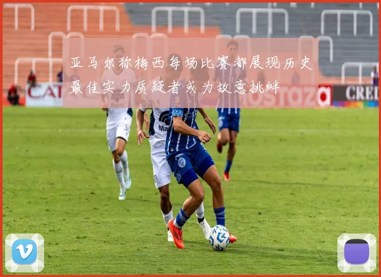 亚马尔称梅西每场比赛都展现历史最佳实力质疑者或为故意挑衅