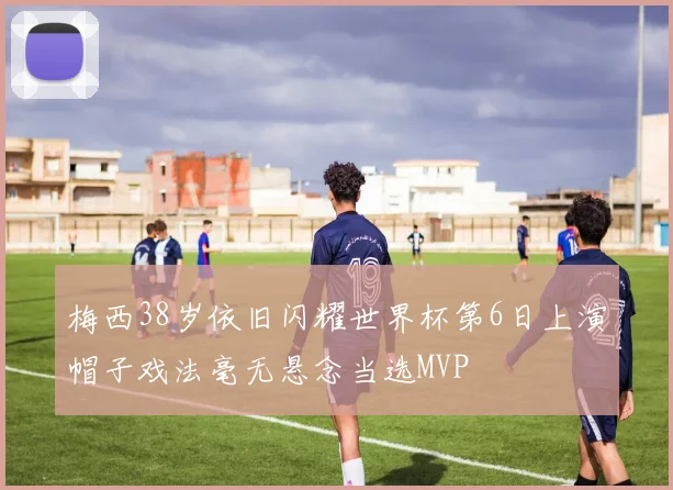 梅西38岁依旧闪耀世界杯第6日上演帽子戏法毫无悬念当选MVP